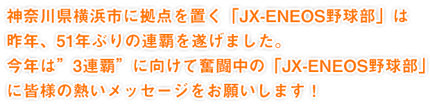 神奈川県横浜市に拠点を置く「JX-ENEOS野球部」は昨年、51年ぶりの連覇を遂げました。今年は”3連覇”に向けて奮闘中の「JX-ENEOS野球部」に皆様の熱いメッセージをお願いします！
