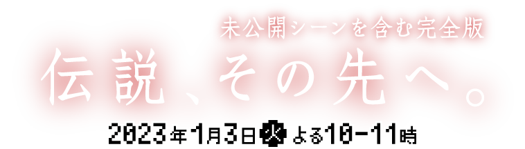 伝説、その先へ。未公開シーンを含む完全版。2023年1月3日（火）よる10から11時