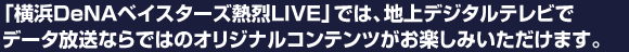 「横浜DeNAベイスターズ熱烈LIVE」では、地上デジタルテレビでデータ放送ならではのオリジナルコンテンツがお楽しみいただけます。