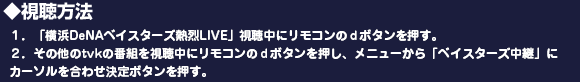 ◆視聴方法
１．「横浜DeNAベイスターズ熱烈LIVE」視聴中にリモコンのｄボタンを押す。
２．その他のtvkの番組を視聴中にリモコンのｄボタンを押し、メニューから「ベイスターズ中継」にカーソルを合わせ決定ボタンを押す。