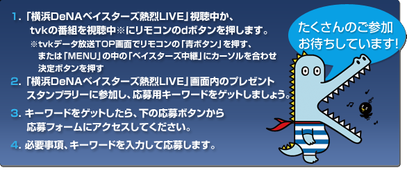 1. 「ベイスターズ熱烈ＬＩＶＥ」視聴中か、ｔｖｋの番組を視聴中※にリモコンのｄボタンを押します。※ｔｖｋデータ放送ＴＯＰ画面でベイスターズにカーソルを合わせ決定ボタンを押します。2.「ベイスターズ熱烈ＬＩＶＥ」画面内のプレゼントスタンプラリーに参加し、応募用キーワードをゲットしましょう。3. キーワードをゲットしたら、下の応募ボタンから応募フォームにアクセスしてください。4.必要事項、キーワードを入力して応募します。
