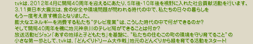 tｖｋは、２０１２年４月に開局４０周年を迎えるにあたり、５年後・１０年後を視野に入れた社会貢献活動を行います。
３．１１東日本大震災は、食の安全や環境問題が問われる時代の中で、私たちの日々の暮らしをもう一度考え直す機会となりました。
膨大なエネルギーを消費する私たち“テレビ産業”は、こうした時代の中で何ができるのか？そして開局４０周年を機に地元神奈川のテレビ局ができることは何か？放送活動ビジョン「あすの地球と子どもたち」を基盤に、“私たちの住むこの町の環境を守り育てること”の小さな第一歩として、tvｋは、「どんぐりドリーム大作戦」地元のどんぐりから緑を育てる活動をスタート！