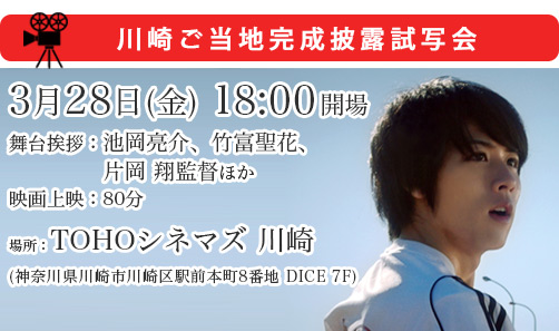 川崎ご当地完成披露試写会 ２０１４年３月２８日(金)１８：００開場　場所：TOHOシネマズ 川崎(神奈川県川崎市川崎区駅前本町8番地 DICE 7F)  内容：舞台挨拶：池岡亮介、竹富聖花、片岡 翔監督ほか