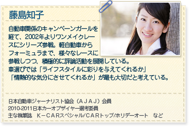 藤島知子 自動車関係のキャンペーンガールを
経て、2002年よりワンメイクレー
スにシリーズ参戦。軽自動車から
フォーミュラまで、様々なレースに
参戦しつつ、積極的に評論活動を展開している。
車選びでは「ライフスタイルに彩りを与えてくれるか」「情熱的な気分にさせてくれるか」が最も大切だと考えている。

日本自動車ジャーナリスト協会（ＡＪＡＪ）会員
2010-2011日本カーオブザイヤー選考委員
主な執筆誌　Ｋ－ＣＡＲスペシャル/ＣＡＲトップ/ホリデーオート