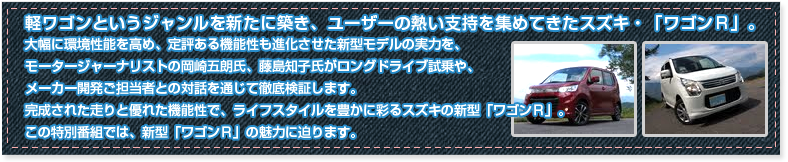 軽ワゴンというジャンルを新たに築き、ユーザーの熱い支持を集めてきたスズキ・「ワゴンＲ」。
大幅に環境性能を高め、定評ある機能性も進化させた新型モデルの実力を、モータージャーナリストの岡崎五朗氏、藤島知子氏がロングドライブ試乗や、メーカー開発ご担当者との対話を通じて徹底検証します。
完成された走りと優れた機能性で、ライフスタイルを豊かに彩るスズキの新型「ワゴンＲ」。
この特別番組では、新型「ワゴンＲ」の魅力に迫ります。