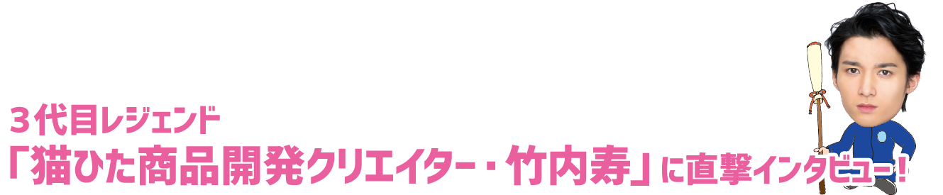 ３代目レジェンド「猫ひた商品開発クリエイター・竹内寿」に直撃インタビュー！