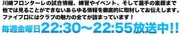 川崎フロンターレの試合情報はもちろん、練習や充実のイベント、そして選手の親しみやすい素顔まで他では見ることができないあらゆる情報を徹底的に取材してお伝えします。ファイフロにはクラブの魅力の全てが詰まっています！！テレビ神奈川（ｔｖｋ）にて　毎週金曜日22:30～22:55放送中！
