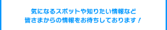 気になるスポットや知りたい情報など皆様からの情報をお待ちしております 