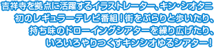 吉祥寺を拠点に活躍するイラストレーター、キン・シオタニ初のレギュラーテレビ番組！街をぶらりとあるいたり、持ち味のドローイングシアターを繰り広げたり、いろいろやりつくすキンシオゆるシアター!