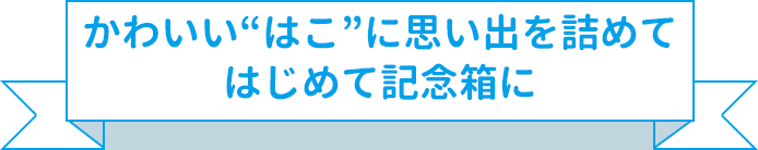 かわいい“はこ”に思い出を詰めてはじめて記念箱に