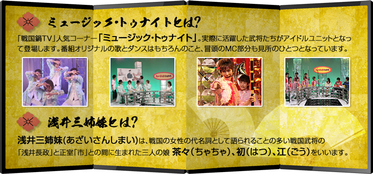 ミュージック・トゥナイトとは?「戦国鍋TV」人気コーナー「ミュージック・トゥナイト」。実際に活躍した武将たちがアイドルユニットとなっ
て登場します。番組オリジナルの歌とダンスはもちろんのこと、冒頭のMC部分も見所のひとつとなっています。浅井三姉妹とは?浅井三姉妹(あざいさんしまい)は、戦国の女性の代名詞として語られることの多い戦国武将の「浅井長政」と正室「市」との間に生まれた三人の娘茶々（ちゃちゃ）、初（はつ）、江（ごう）をいいます。