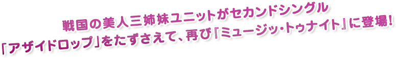 戦国の美人三姉妹ユニットがセカンドシングル｢アザイドロップ｣をたずさえて、再び『ミュージッ・トゥナイト』に登場！
