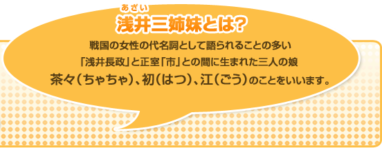 浅井三姉妹とは?浅井三姉妹(あざいさんしまい)は、戦国の女性の代名詞として語られることの多い戦国武将の「浅井長政」と正室「市」との間に生まれた三人の娘茶々（ちゃちゃ）、初（はつ）、江（ごう）をいいます。