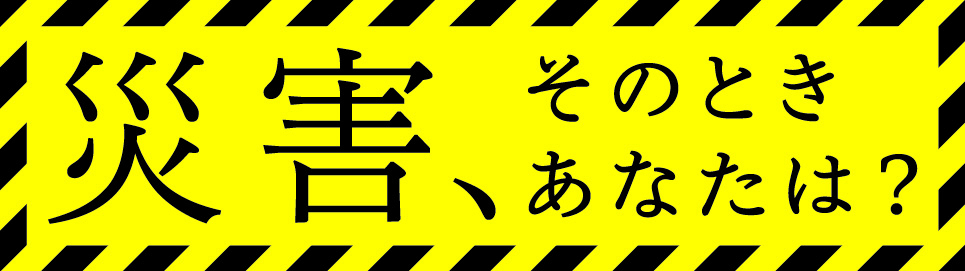 災害、そのときあなたは？