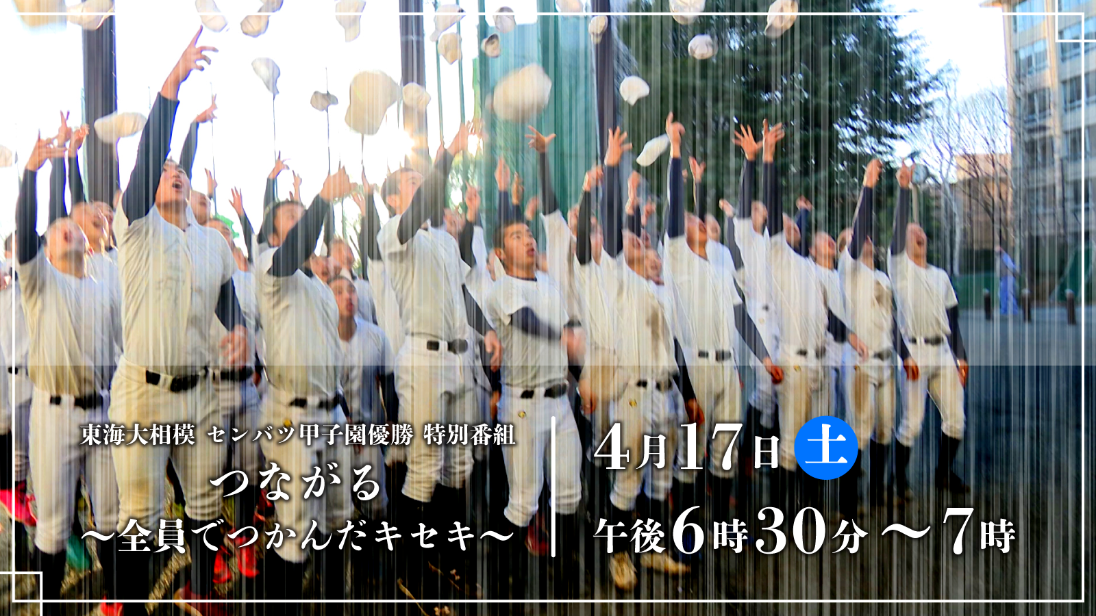 東海大相模センバツ甲子園優勝特別番組「つながる～全員でつかんだキセキ～」 4月17日（土）午後6時30分～7時